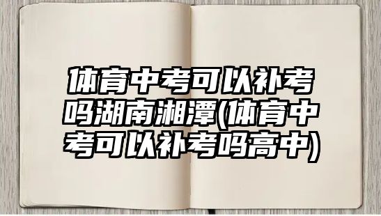 體育中考可以補考嗎湖南湘潭(體育中考可以補考嗎高中)