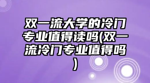 雙一流大學的冷門專業(yè)值得讀嗎(雙一流冷門專業(yè)值得嗎)