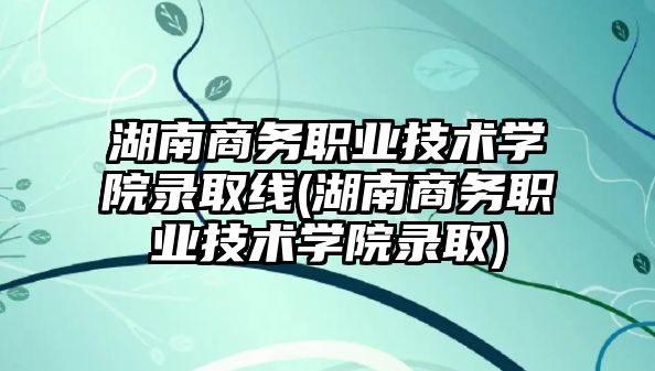 湖南商務職業(yè)技術學院錄取線(湖南商務職業(yè)技術學院錄取)