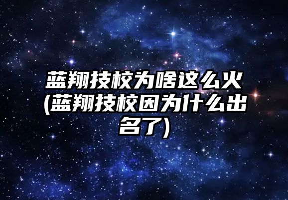 藍(lán)翔技校為啥這么火(藍(lán)翔技校因?yàn)槭裁闯雒?