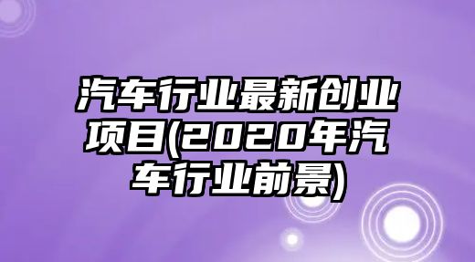 汽車行業(yè)最新創(chuàng)業(yè)項(xiàng)目(2020年汽車行業(yè)前景)