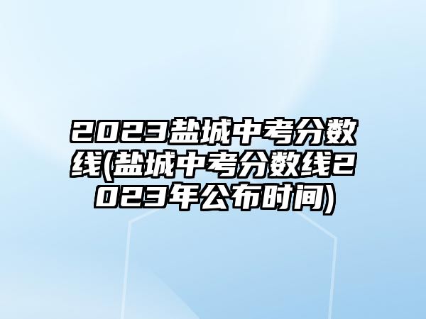 2023鹽城中考分?jǐn)?shù)線(鹽城中考分?jǐn)?shù)線2023年公布時(shí)間)