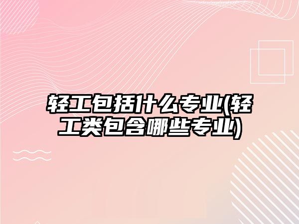 輕工包括什么專業(yè)(輕工類包含哪些專業(yè))