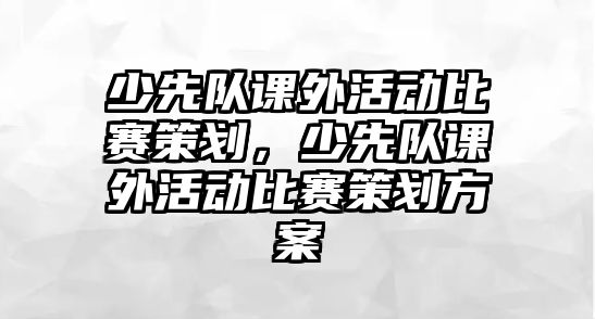 少先隊課外活動比賽策劃，少先隊課外活動比賽策劃方案