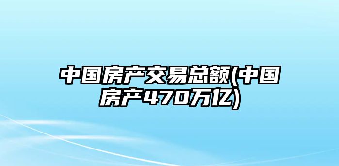 中國房產(chǎn)交易總額(中國房產(chǎn)470萬億)