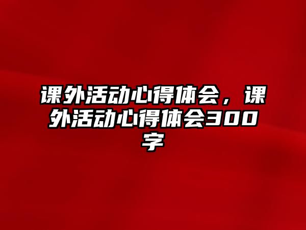 課外活動心得體會，課外活動心得體會300字