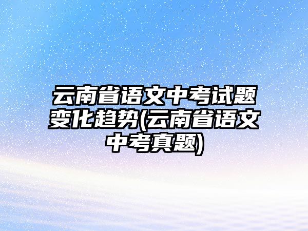 云南省語文中考試題變化趨勢(云南省語文中考真題)