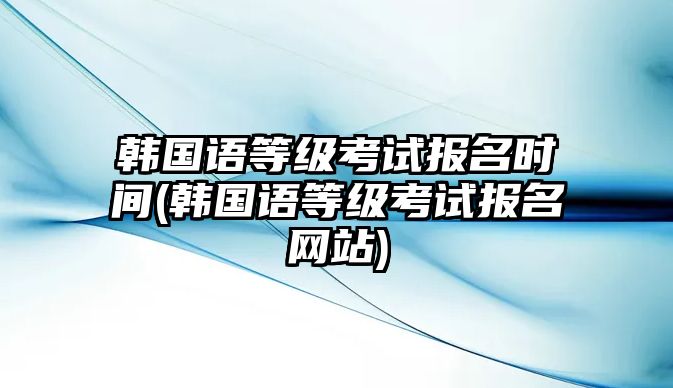 韓國(guó)語(yǔ)等級(jí)考試報(bào)名時(shí)間(韓國(guó)語(yǔ)等級(jí)考試報(bào)名網(wǎng)站)