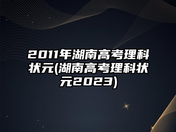 2011年湖南高考理科狀元(湖南高考理科狀元2023)