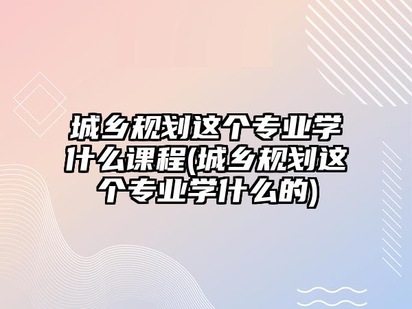 城鄉(xiāng)規(guī)劃這個(gè)專業(yè)學(xué)什么課程(城鄉(xiāng)規(guī)劃這個(gè)專業(yè)學(xué)什么的)