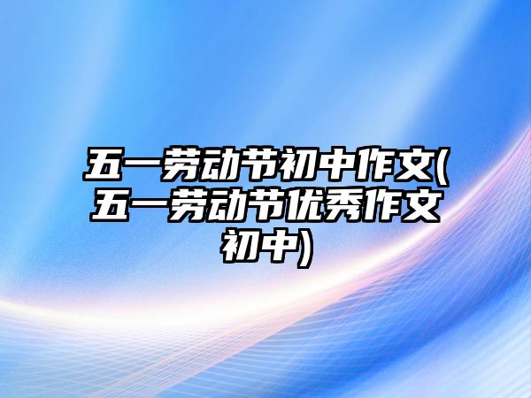 五一勞動(dòng)節(jié)初中作文(五一勞動(dòng)節(jié)優(yōu)秀作文初中)