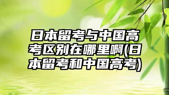 日本留考與中國高考區(qū)別在哪里啊(日本留考和中國高考)