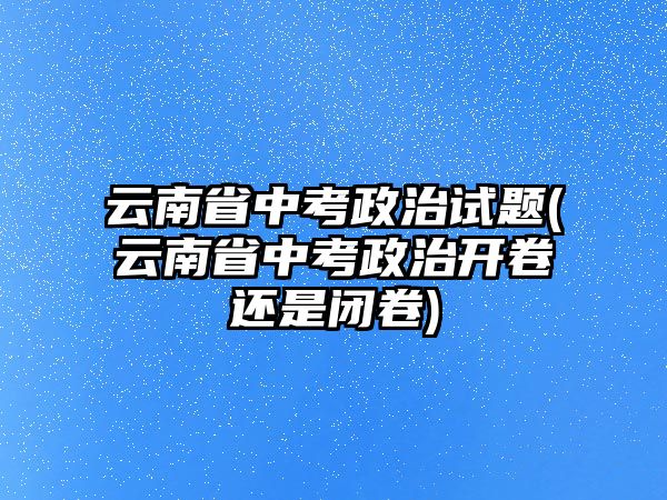 云南省中考政治試題(云南省中考政治開卷還是閉卷)