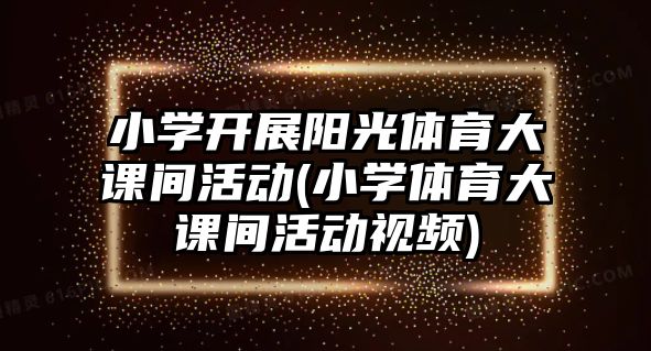 小學開展陽光體育大課間活動(小學體育大課間活動視頻)