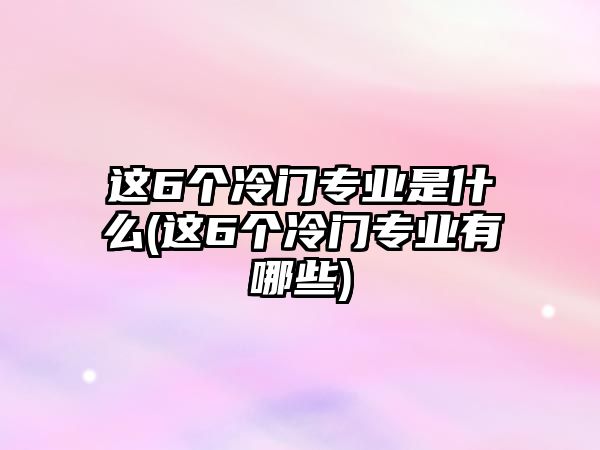 這6個(gè)冷門(mén)專業(yè)是什么(這6個(gè)冷門(mén)專業(yè)有哪些)