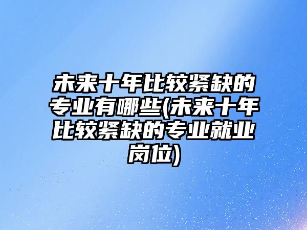 未來(lái)十年比較緊缺的專業(yè)有哪些(未來(lái)十年比較緊缺的專業(yè)就業(yè)崗位)