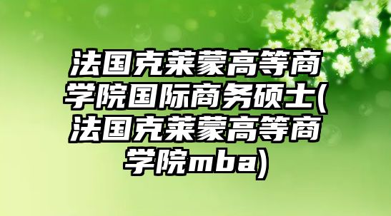 法國(guó)克萊蒙高等商學(xué)院國(guó)際商務(wù)碩士(法國(guó)克萊蒙高等商學(xué)院mba)