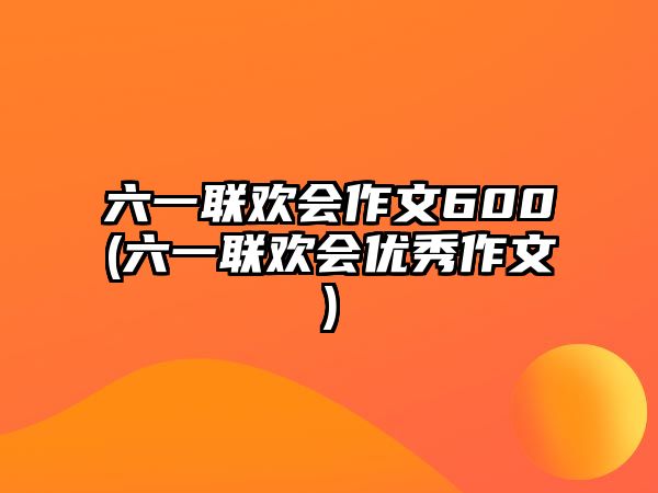 六一聯(lián)歡會(huì)作文600(六一聯(lián)歡會(huì)優(yōu)秀作文)