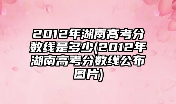 2012年湖南高考分?jǐn)?shù)線是多少(2012年湖南高考分?jǐn)?shù)線公布圖片)