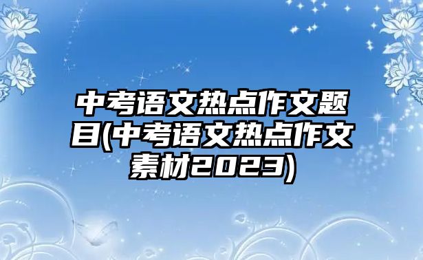 中考語文熱點(diǎn)作文題目(中考語文熱點(diǎn)作文素材2023)