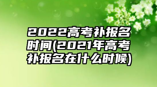 2022高考補報名時間(2021年高考補報名在什么時候)