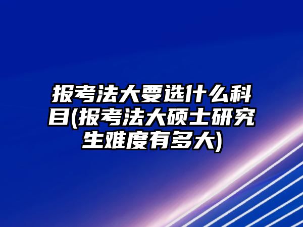 報考法大要選什么科目(報考法大碩士研究生難度有多大)