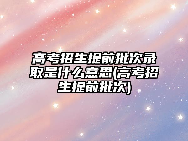 高考招生提前批次錄取是什么意思(高考招生提前批次)