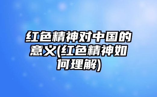 紅色精神對中國的意義(紅色精神如何理解)