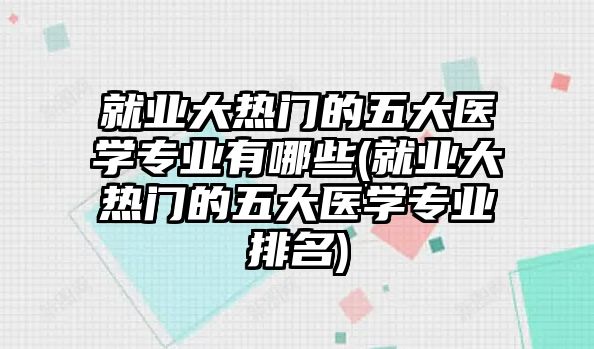 就業(yè)大熱門的五大醫(yī)學(xué)專業(yè)有哪些(就業(yè)大熱門的五大醫(yī)學(xué)專業(yè)排名)