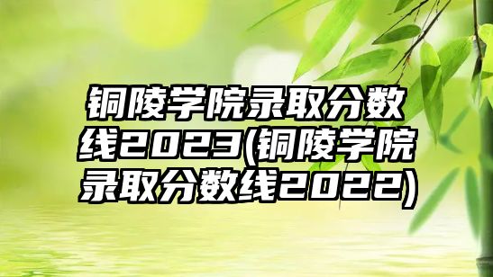 銅陵學院錄取分數(shù)線2023(銅陵學院錄取分數(shù)線2022)