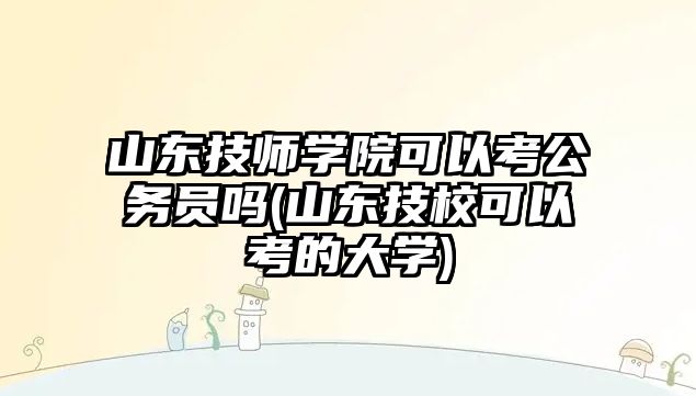 山東技師學院可以考公務員嗎(山東技校可以考的大學)