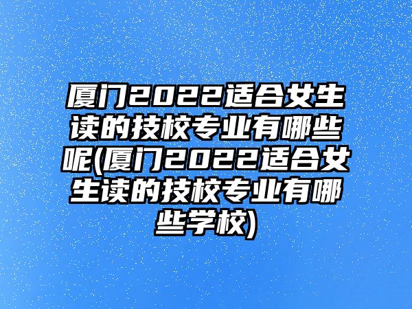 廈門(mén)2022適合女生讀的技校專(zhuān)業(yè)有哪些呢(廈門(mén)2022適合女生讀的技校專(zhuān)業(yè)有哪些學(xué)校)