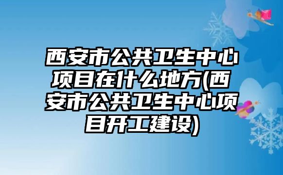 西安市公共衛(wèi)生中心項(xiàng)目在什么地方(西安市公共衛(wèi)生中心項(xiàng)目開工建設(shè))