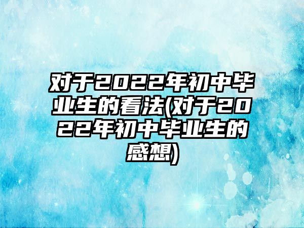 對(duì)于2022年初中畢業(yè)生的看法(對(duì)于2022年初中畢業(yè)生的感想)