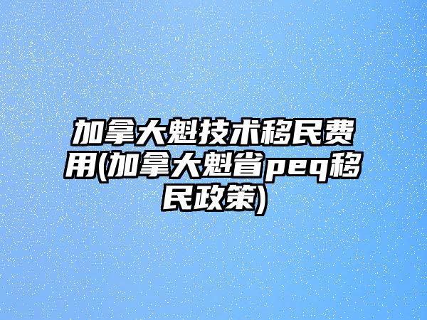 加拿大魁技術(shù)移民費(fèi)用(加拿大魁省peq移民政策)