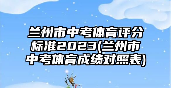 蘭州市中考體育評(píng)分標(biāo)準(zhǔn)2023(蘭州市中考體育成績(jī)對(duì)照表)