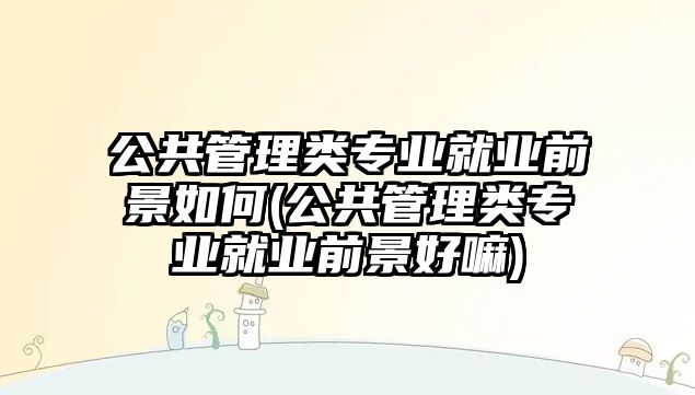 公共管理類專業(yè)就業(yè)前景如何(公共管理類專業(yè)就業(yè)前景好嘛)