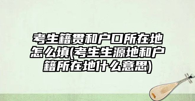 考生籍貫和戶口所在地怎么填(考生生源地和戶籍所在地什么意思)