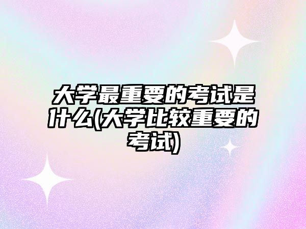 大學(xué)最重要的考試是什么(大學(xué)比較重要的考試)