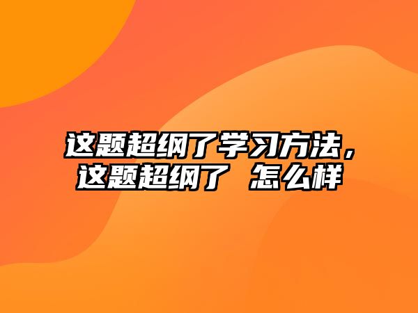 這題超綱了學習方法，這題超綱了 怎么樣