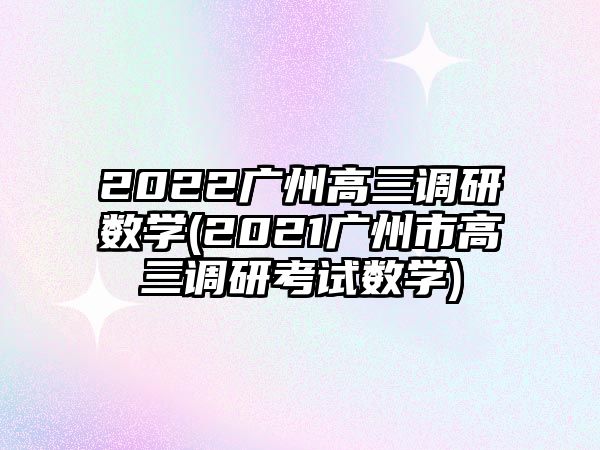 2022廣州高三調(diào)研數(shù)學(xué)(2021廣州市高三調(diào)研考試數(shù)學(xué))