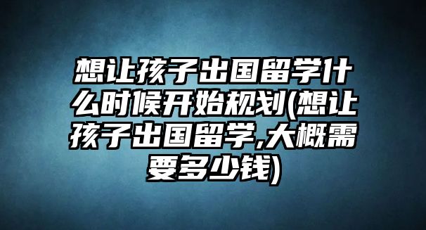 想讓孩子出國留學(xué)什么時候開始規(guī)劃(想讓孩子出國留學(xué),大概需要多少錢)