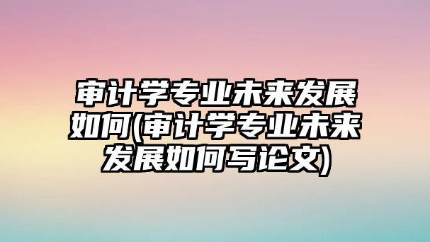 審計(jì)學(xué)專業(yè)未來(lái)發(fā)展如何(審計(jì)學(xué)專業(yè)未來(lái)發(fā)展如何寫論文)