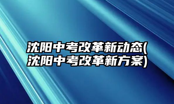 沈陽中考改革新動(dòng)態(tài)(沈陽中考改革新方案)