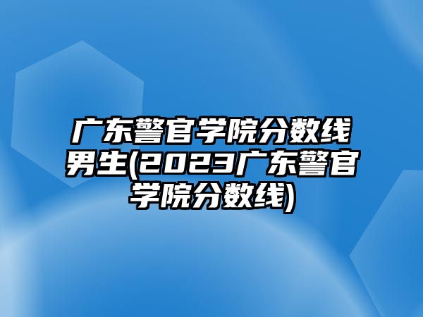 廣東警官學院分數線男生(2023廣東警官學院分數線)