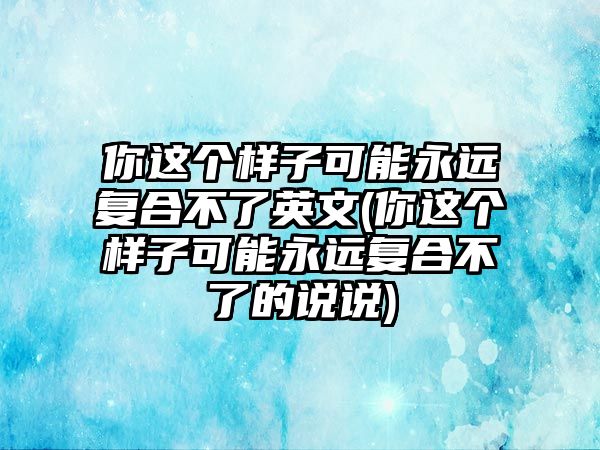 你這個樣子可能永遠(yuǎn)復(fù)合不了英文(你這個樣子可能永遠(yuǎn)復(fù)合不了的說說)