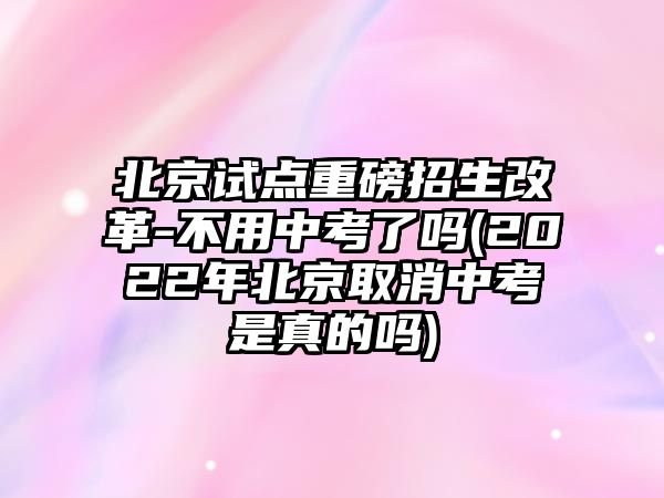 北京試點(diǎn)重磅招生改革-不用中考了嗎(2022年北京取消中考是真的嗎)