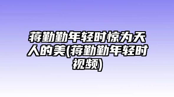 蔣勤勤年輕時(shí)驚為天人的美(蔣勤勤年輕時(shí)視頻)