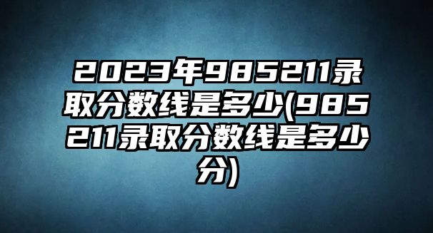 2023年985211錄取分數(shù)線是多少(985211錄取分數(shù)線是多少分)