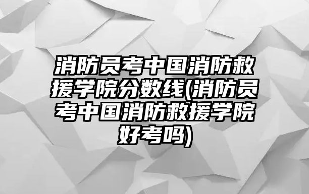 消防員考中國消防救援學(xué)院分?jǐn)?shù)線(消防員考中國消防救援學(xué)院好考嗎)